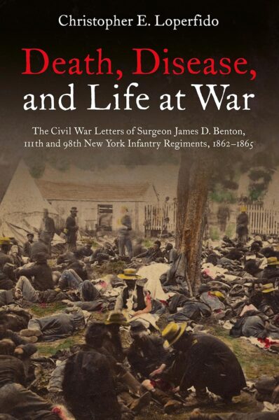 "Death, Disease, and Life at War: The Civil War Letters of Surgeon James D. Benton, 111th and 98th New York Infantry Regiments, 1862–1865" edited by Christopher E. Loperfido.